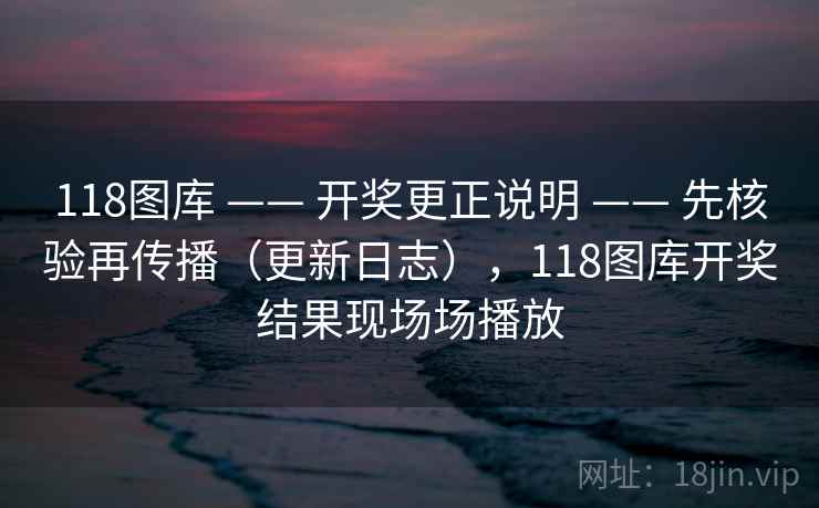 118图库 —— 开奖更正说明 —— 先核验再传播（更新日志），118图库开奖结果现场场播放