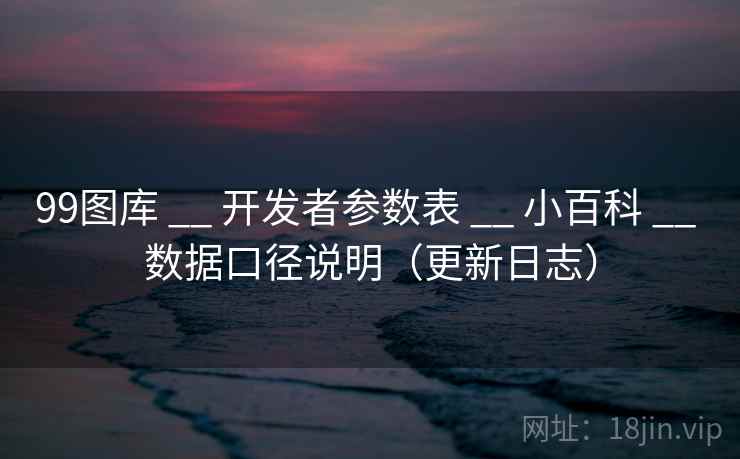 99图库 __ 开发者参数表 小百科 数据口径说明（更新日志）  第2张